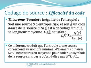 Codage de source : Efficacité du code
 Théorème (Première inégalité de l’entropie) :
Soit une source S d’entropie H(S) et soit  un code
b-aire de la source S. Si  est à décodage unique,
sa longueur moyenne L0() satisfait :
Dr P. PODA, MC, pasteurpoda@yahoo.fr,
12/2022
   
)
(
log2
0
b
S
H
L 

 Ce théorème traduit que l’entropie d’une source
correspond au nombre minimal d’éléments binaires
(b=2) nécessaires en moyenne pour coder un symbole
de la source sans perte ; c’est-à-dire que H(S)  L0.
 