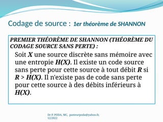 Codage de source : 1er théorème de SHANNON
PREMIER THÉORÈME DE SHANNON (THÉORÈME DU
CODAGE SOURCE SANS PERTE) :
Soit X une source discrète sans mémoire avec
une entropie H(X). Il existe un code source
sans perte pour cette source à tout débit R si
R > H(X). Il n'existe pas de code sans perte
pour cette source à des débits inférieurs à
H(X).
Dr P. PODA, MC, pasteurpoda@yahoo.fr,
12/2022
 