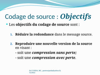 Codage de source : Objectifs
 Les objectifs du codage de source sont :
1. Réduire la redondance dans le message source.
2. Reproduire une nouvelle version de la source
en visant :
- soit une compression sans perte;
- soit une compression avec perte.
Dr P. PODA, MC, pasteurpoda@yahoo.fr,
12/2022
 
