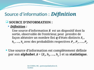 Source d’information : Définition
 SOURCE D’INFORMATION :
 Définition :
Une source d’information S est un dispositif dont la
sortie, observable de l’extérieur, peut prendre de
façon aléatoire un nombre fini q d’états distincts S1 ,
S2 , …, Sq avec des probabilités respectives P1 , P2 , …, Pq.
 Une source d’information est complètement définie
par son alphabet A = {S1, S2, …, Sq } et sa statistique.
Dr P. PODA, MC, pasteurpoda@yahoo.fr,
12/2022
 