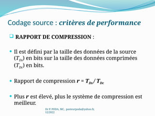 Codage source : critères de performance
 RAPPORT DE COMPRESSION :
 Il est défini par la taille des données de la source
(TDs) en bits sur la taille des données comprimées
(TDc) en bits.
 Rapport de compression r = TDs / TDc
 Plus r est élevé, plus le système de compression est
meilleur.
Dr P. PODA, MC, pasteurpoda@yahoo.fr,
12/2022
 