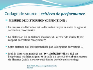 Codage de source : critères de performance
 MESURE DE DISTORSION (DÉFINITION) :
 La mesure de distorsion est la distorsion moyenne entre le signal et
sa version reconstruite.
 La distorsion est la distance moyenne du vecteur de source U par
rapport au vecteur reconstruit V.
 Cette distance doit être normalisée par la longueur du vecteur U.
 D’où la distorsion notée D est : D = 1/mE[d(U,V)], où E[.] est
l’espérance mathématique ; m la taille du vecteur U et d une mesure
de distance (soit la distance euclidienne ou celle de Hamming).
Dr P. PODA, MC, pasteurpoda@yahoo.fr,
12/2022
 