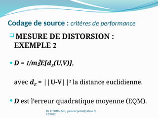 Codage de source : critères de performance
 MESURE DE DISTORSION :
EXEMPLE 2
 D = 1/mE[dE(U,V)],
avec dE = ||U-V||2
la distance euclidienne.
 D est l’erreur quadratique moyenne (EQM).
Dr P. PODA, MC, pasteurpoda@yahoo.fr,
12/2022
 