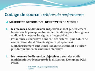 Codage de source : critères de performance
 MESURE DE DISTORSION : DEUX TYPES DE MESURE
1. les mesures de distorsion subjectives : sont généralement
basées sur la perception humaine : l’audition pour les signaux
audio et la vue pour les signaux images/vidéo.
Ces mesures subjectives donnent des critères plus fiables de
comparaison des différents signaux (et systèmes);
Malheureusement leur utilisation difficile conduit à utiliser
plus fréquemment les mesures objectives.
2. les mesures de distorsion objectives : sont des outils
mathématiques de mesure de la distorsion. Exemples: EQM,
PSNR.
Dr P. PODA, MC, pasteurpoda@yahoo.fr,
12/2022
 