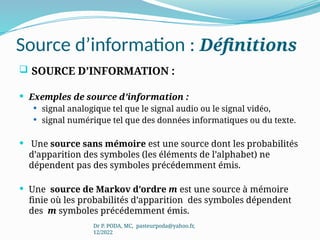Source d’information : Définitions
 SOURCE D’INFORMATION :
 Exemples de source d’information :
 signal analogique tel que le signal audio ou le signal vidéo,
 signal numérique tel que des données informatiques ou du texte.
 Une source sans mémoire est une source dont les probabilités
d’apparition des symboles (les éléments de l’alphabet) ne
dépendent pas des symboles précédemment émis.
 Une source de Markov d’ordre m est une source à mémoire
finie où les probabilités d’apparition des symboles dépendent
des m symboles précédemment émis.
Dr P. PODA, MC, pasteurpoda@yahoo.fr,
12/2022
 