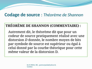 Codage de source : Théorème de Shannon
THÉORÈME DE SHANNON (COMMENTAIRE) :
Autrement dit, le théorème dit que pour un
codeur de source pratiquement réalisé avec une
distorsion D donnée, le nombre moyen de bits
par symbole de source est supérieur ou égal à
celui donné par la courbe théorique pour cette
même valeur de la distorsion D.
Dr P. PODA, MC, pasteurpoda@yahoo.fr,
12/2022
 