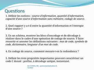 Questions
1. Définir les notions : source d'information, quantité d'information,
capacité d'une source d'information sans mémoire, codage de source.
2. Quel rapport y a-t-il entre la quantité d'information et l'entropie
d'une source ?
3. En un schéma, montrer les blocs d'encodage et de décodage à
réaliser dans le cadre d'une opération de codage de source. Y faire
ressortir et annoter les définitions suivantes : mot de code, symbole de
code, dictionnaire, longueur d'un mot de code.
4. En codage de source, comment mesure-t-on la redondance ?
5. Définir les trois propriétés importantes pouvant caractériser un
code C donné : prefixe, à décodage unique, instantané.
Dr P. PODA, MC, pasteurpoda@yahoo.fr,
12/2022
 