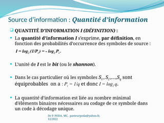 Source d’information : Quantité d’information
 QUANTITÉ D’INFORMATION I (DÉFINITION) :
 La quantité d’information I s’exprime, par définition, en
fonction des probabilités d’occurrence des symboles de source :
I = log2 (1/Pi ) = - log2 Pi .
 L’unité de I est le bit (ou le shannon).
 Dans le cas particulier où les symboles S1 ,S2 ,…,Sq sont
équiprobables on a : Pi = 1/q et donc I = log2 q.
 La quantité d’information est liée au nombre minimal
d’éléments binaires nécessaires au codage de ce symbole dans
un code à décodage unique.
Dr P. PODA, MC, pasteurpoda@yahoo.fr,
12/2022
 