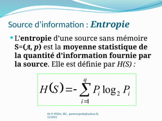 Source d’information : Entropie
 L’entropie d’une source sans mémoire
S=(A, p) est la moyenne statistique de
la quantité d’information fournie par
la source. Elle est définie par H(S) :
Dr P. PODA, MC, pasteurpoda@yahoo.fr,
12/2022
  log
1
2




q
i
i
i P
P
S
H
 