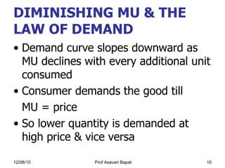 DIMINISHING MU & THE LAW OF DEMAND   Demand curve slopes downward as MU declines with every additional unit consumed  Consumer demands the good till  MU = price So lower quantity is demanded at high price & vice versa  