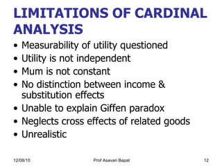 LIMITATIONS OF CARDINAL ANALYSIS Measurability of utility questioned Utility is not independent Mum is not constant No distinction between income & substitution effects Unable to explain Giffen paradox  Neglects cross effects of related goods  Unrealistic  