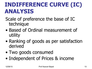 INDIFFERENCE CURVE (IC) ANALYSIS   Scale of preference the base of IC technique  Based of Ordinal measurement of utility  Ranking of goods as per satisfaction derived  Two goods consumed Independent of Prices & income 