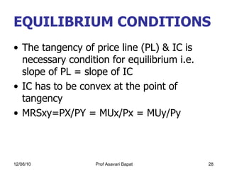EQUILIBRIUM CONDITIONS  The tangency of price line (PL) & IC is necessary condition for equilibrium i.e. slope of PL = slope of IC IC has to be convex at the point of tangency MRSxy=PX/PY = MUx/Px = MUy/Py 