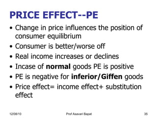 PRICE EFFECT--PE Change in price influences the position of consumer equilibrium Consumer is better/worse off  Real income increases or declines Incase of  normal  goods PE is positive PE is negative for  inferior/Giffen  goods Price effect= income effect+ substitution effect  