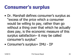 Consumer’s surplus Dr. Marshall defines consumer’s surplus as “excess of the price which a consumer would be willing to pay, rather than go without a thing over that which he actually does pay, is the economic measure of this surplus satisfaction– it may be called consumer’s surplus” Consumer’s surplus=  Σ MU -  Σ P 