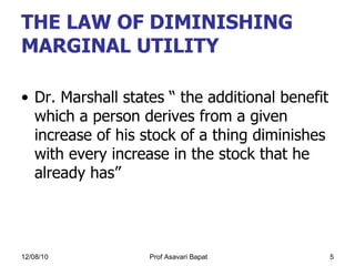THE LAW OF DIMINISHING MARGINAL UTILITY  Dr. Marshall states “ the additional benefit which a person derives from a given increase of his stock of a thing diminishes with every increase in the stock that he already has” 