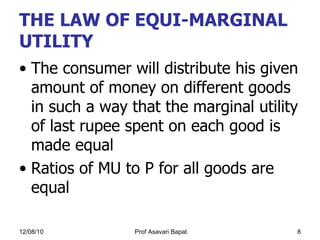 THE LAW OF EQUI-MARGINAL UTILITY The consumer will distribute his given amount of money on different goods in such a way that the marginal utility of last rupee spent on each good is made equal Ratios of MU to P for all goods are equal 