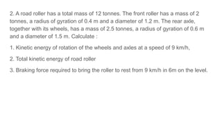 2. A road roller has a total mass of 12 tonnes. The front roller has a mass of 2
tonnes, a radius of gyration of 0.4 m and a diameter of 1.2 m. The rear axle,
together with its wheels, has a mass of 2.5 tonnes, a radius of gyration of 0.6 m
and a diameter of 1.5 m. Calculate :
1. Kinetic energy of rotation of the wheels and axles at a speed of 9 km/h,
2. Total kinetic energy of road roller
3. Braking force required to bring the roller to rest from 9 km/h in 6m on the level.
 