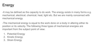 Energy
-It may be defined as the capacity to do work. The energy exists in many forms e.g.
mechanical, electrical, chemical, heat, light etc. But we are mainly concerned with
mechanical energy.
-The mechanical energy is equal to the work done on a body in altering either its
position or its velocity. The following three types of mechanical energies are
important from the subject point of view:
1. Potential Energy
2. Kinetic Energy
3. Strain Energy
 