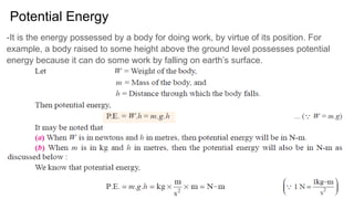 Potential Energy
-It is the energy possessed by a body for doing work, by virtue of its position. For
example, a body raised to some height above the ground level possesses potential
energy because it can do some work by falling on earth’s surface.
 