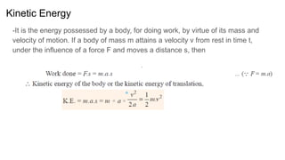 Kinetic Energy
-It is the energy possessed by a body, for doing work, by virtue of its mass and
velocity of motion. If a body of mass m attains a velocity v from rest in time t,
under the influence of a force F and moves a distance s, then
 