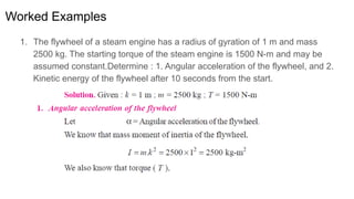 Worked Examples
1. The flywheel of a steam engine has a radius of gyration of 1 m and mass
2500 kg. The starting torque of the steam engine is 1500 N-m and may be
assumed constant.Determine : 1. Angular acceleration of the flywheel, and 2.
Kinetic energy of the flywheel after 10 seconds from the start.
 