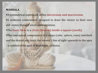 MANDALA
A symmetrical expression of the microcosm and macrocosm.
A centered construction designed to draw the viewer to their own
still centre through silent contemplation.
The basic form is a circle (heaven) inside a square (earth).
The conceptual components of a stupa (cube, sphere, cone) interlock
and the shared axis leads the viewer’s line of sight upwards to the apex
– a symbol of the goal of Buddhism, nibbana.
 