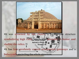 It was crowned by the chatra, a parasol-like structure
symbolizing high rank, which was intended to honor and
shelter the relics.
It has four profusely carved ornamental gateways and a
balustrade encircling the whole structure.
 