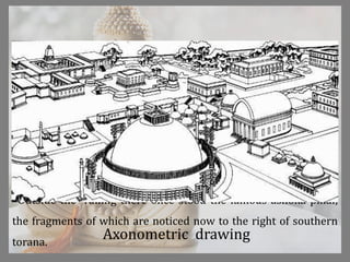 Outside the railing there once stood the famous ashoka pillar,
the fragments of which are noticed now to the right of southern
torana.
Axonometric drawing
 
