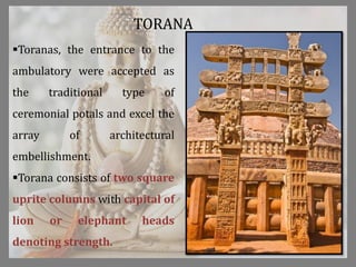 TORANA
Toranas, the entrance to the
ambulatory were accepted as
the traditional type of
ceremonial potals and excel the
array of architectural
embellishment.
Torana consists of two square
uprite columns with capital of
lion or elephant heads
denoting strength.
 