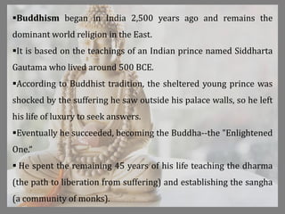 Buddhism began in India 2,500 years ago and remains the
dominant world religion in the East.
It is based on the teachings of an Indian prince named Siddharta
Gautama who lived around 500 BCE.
According to Buddhist tradition, the sheltered young prince was
shocked by the suffering he saw outside his palace walls, so he left
his life of luxury to seek answers.
Eventually he succeeded, becoming the Buddha--the "Enlightened
One.“
 He spent the remaining 45 years of his life teaching the dharma
(the path to liberation from suffering) and establishing the sangha
(a community of monks).
 