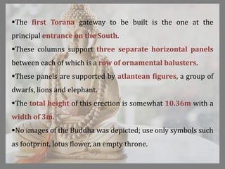 The first Torana gateway to be built is the one at the
principal entrance on the South.
These columns support three separate horizontal panels
between each of which is a row of ornamental balusters.
These panels are supported by atlantean figures, a group of
dwarfs, lions and elephant.
The total height of this erection is somewhat 10.36m with a
width of 3m.
No images of the Buddha was depicted; use only symbols such
as footprint, lotus flower, an empty throne.
 