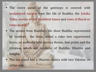  The entire panel of the gateways is covered with
sculptured scenes from the life of Buddha, the Jataka
Tales, events of the Buddhist times and rows of floral or
lotus motifs.
 The scenes from Buddha's life show Buddha represented
by symbols - the lotus, wheel a rider less caparisoned
horse, an umbrella held above a throne, foot prints and the
triratnas which are symbolic of Buddha, Dharma and
Sangha.
 The top panel has a Dharma chakra with two Yakshas on
either side.
 