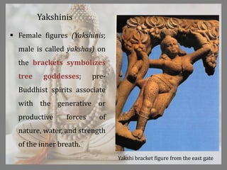 Yakshinis
 Female figures (Yakshinis;
male is called yakshas) on
the brackets symbolizes
tree goddesses; pre-
Buddhist spirits associate
with the generative or
productive forces of
nature, water, and strength
of the inner breath.
Yakshi bracket figure from the east gate
 