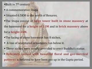 Built in 7th century
 A commemorative Stupa
 Situated 6.5KM to the north of Benares.
The Stupa consist of large tower built in stone masonry at
the basement for a height of 13M and in brick masonry above
for a height 34M.
The facing of stone basement has 8 niches,
 A line of sculptured ornaments run below it.
 These niches were mostly provided to erect Buddha’s statue.
 Delicately carved with beautiful floral and geo-metrical
patterns is believed to have been put up in the Gupta period.
 