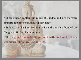 These stupas contain the relics of Buddha and are therefore
important places of Buddhist pilgrimage.
Buddha gave his First Sermon in Sarnath and also founded the
Sangha or Order of Monks here.
The original Dhamekh Stupa built with mud or brick is a
cylindrical structure 43.5 m. high.
 