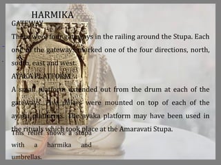 .
This relief shows a stupa
with a harmika and
umbrellas.
HARMIKA
GATEWAY
There were four gateways in the railing around the Stupa. Each
one of the gateways marked one of the four directions, north,
south, east and west.
AYAKA PLATFORM
A small platform extended out from the drum at each of the
gateways. Five pillars were mounted on top of each of the
ayaka platforms. The ayaka platform may have been used in
the rituals which took place at the Amaravati Stupa.
 