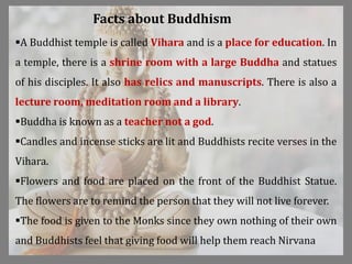 A Buddhist temple is called Vihara and is a place for education. In
a temple, there is a shrine room with a large Buddha and statues
of his disciples. It also has relics and manuscripts. There is also a
lecture room, meditation room and a library.
Buddha is known as a teacher not a god.
Candles and incense sticks are lit and Buddhists recite verses in the
Vihara.
Flowers and food are placed on the front of the Buddhist Statue.
The flowers are to remind the person that they will not live forever.
The food is given to the Monks since they own nothing of their own
and Buddhists feel that giving food will help them reach Nirvana
Facts about Buddhism
 