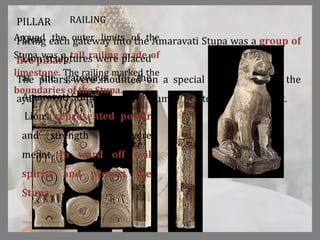 PILLAR
Facing each gateway into the Amaravati Stupa was a group of
five pillars.
The pillars were mounted on a special platform called the
ayaka which was part of the drum and extended out from it.
RAILING
Around the outer limits of the
Stupa was a tall railing made of
limestone. The railing marked the
boundaries of the Stupa.
Lion
Lion sculptures were placed
at the gateways to the
Amaravati Stupa.
Lions represented power
and strength and were
meant to ward off evil
spirits and protect the
Stupa.
 