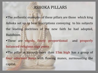The authentic examples of these pillars are those which king
Ashoka set up to bear inscriptions conveying to his subjects
the leading doctrines of the new faith he had adopted,
Buddhism.
These are sturdy, finely proportional and properly
balanced religious sign posts
The pillar at sarnath more than 15m high has a group of
four adorned lions with flowing manes, surmounting the
capital.
ASHOKA PILLARS
 