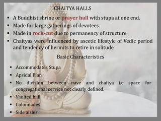 CHAITYA HALLS
 A Buddhist shrine or prayer hall with stupa at one end.
 Made for large gatherings of devotees
 Made in rock-cut due to permanency of structure
 Chaityas were influenced by ascetic lifestyle of Vedic period
and tendency of hermits to retire in solitude
Basic Characteristics
 Accommodates Stupa
 Apsidal Plan
 No division between nave and chaitya i.e space for
congregational service not clearly defined.
 Vaulted hall
 Colonnades
 Side aisles
 