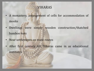 VIHARAS
• A monastery, arrangement of cells for accommodation of
monks
• Dwellings were simply wooden construction/thatched
bamboo huts
• Near settlements on trade routes
• After first century AD, Viharas came in as educational
institutes.
 