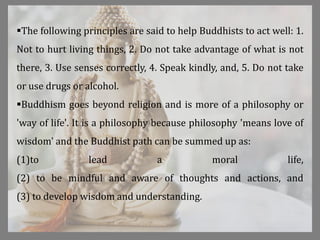 The following principles are said to help Buddhists to act well: 1.
Not to hurt living things, 2. Do not take advantage of what is not
there, 3. Use senses correctly, 4. Speak kindly, and, 5. Do not take
or use drugs or alcohol.
Buddhism goes beyond religion and is more of a philosophy or
'way of life'. It is a philosophy because philosophy 'means love of
wisdom' and the Buddhist path can be summed up as:
(1)to lead a moral life,
(2) to be mindful and aware of thoughts and actions, and
(3) to develop wisdom and understanding.
 
