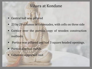 Vihara at Kondane
 Central hall was pillared
 23 by 29 columns in colonnades, with cells on three side
 Cornice over the portico, copy of wooden construction
methods.
 Portico was pillared and had 3 square headed openings.
 Portico also had motifs
 Columns supported roof.
 