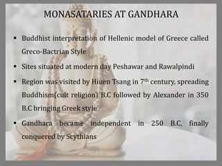 MONASATARIES AT GANDHARA
 Buddhist interpretation of Hellenic model of Greece called
Greco-Bactrian Style
 Sites situated at modern day Peshawar and Rawalpindi
 Region was visited by Hiuen Tsang in 7th century, spreading
Buddhism(cult religion) B.C followed by Alexander in 350
B.C bringing Greek style
 Gandhara became independent in 250 B.C, finally
conquered by Scythians
 