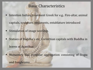 Basic Characteristics
 Intention Indian, treatment Greek for e.g.. Fire-altar, animal
capitals, sculpture, pediments, entablature introduced
 Stimulation of image worship.
 Statues of Buddha's etc, Corinthian capitals with Buddha in
leaves of Acanthus
 Monastery had irregular aggregation consisting of Stupa
and Sanghrama
 