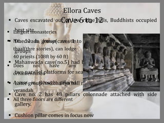 Ellora Caves
 Caves excavated out of low ridge hills, Buddhists occupied
best site.
 Dhedwada group(caves 1 to 5) and 6 to 12 were two main
groups
 Mahanwada cave(no.5) had both monastery and hall, it had
two parallel platforms for seating of priests
 Later group had chaitya hall no. 10
 Cave no. 2 has 48 pillars colonnade attached with side
gallery.
 Cushion pillar comes in focus now
Cave 6 to 12
 Largest monasteries
 No. 12 is knows as tin
thaal(thre stories), can lodge
40 priests (108ft by 60 ft)
 Does not have any
ornamentation
 Access is through pillared
verandah
 All three floors are different
 