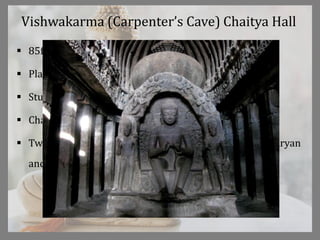 Vishwakarma (Carpenter’s Cave) Chaitya Hall
 85ft by 44ft by 34ft
 Plainer than Ajanta
 Stupa is foundation to support a shrine of buddha
 Chaitya Arch compressed to a samll opening
 Two canopies over the niches, predecessors of Indo Aryan
and Dravidian temple shrine styles.
 
