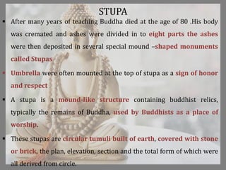 STUPA
 After many years of teaching Buddha died at the age of 80 .His body
was cremated and ashes were divided in to eight parts the ashes
were then deposited in several special mound –shaped monuments
called Stupas
 Umbrella were often mounted at the top of stupa as a sign of honor
and respect
 A stupa is a mound-like structure containing buddhist relics,
typically the remains of Buddha, used by Buddhists as a place of
worship.
 These stupas are circular tumuli built of earth, covered with stone
or brick, the plan, elevation, section and the total form of which were
all derived from circle.
 