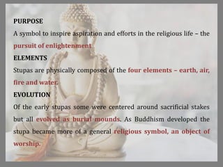 PURPOSE
A symbol to inspire aspiration and efforts in the religious life – the
pursuit of enlightenment
ELEMENTS
Stupas are physically composed of the four elements – earth, air,
fire and water.
EVOLUTION
Of the early stupas some were centered around sacrificial stakes
but all evolved as burial mounds. As Buddhism developed the
stupa became more of a general religious symbol, an object of
worship.
 
